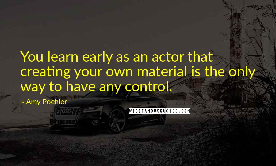 Amy Poehler Quotes: You learn early as an actor that creating your own material is the only way to have any control.