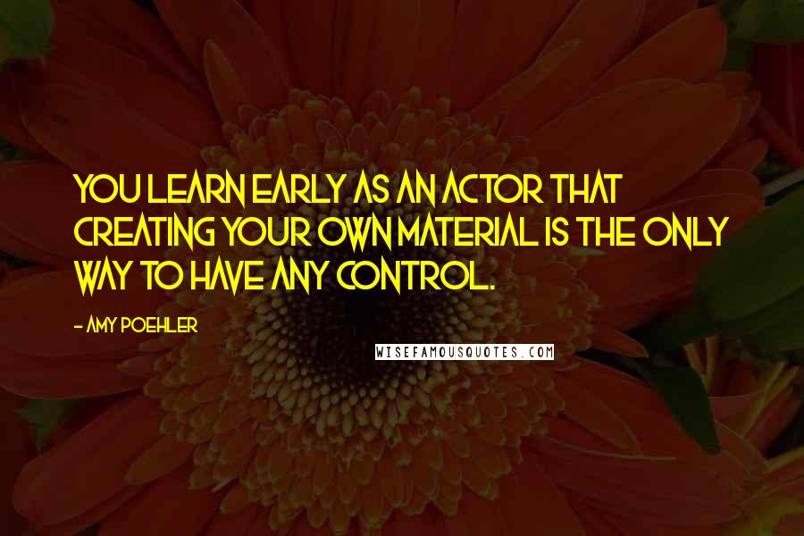 Amy Poehler Quotes: You learn early as an actor that creating your own material is the only way to have any control.