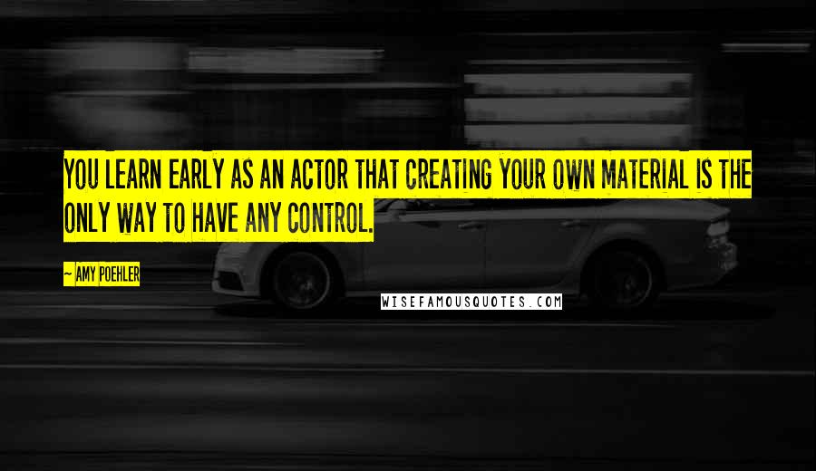 Amy Poehler Quotes: You learn early as an actor that creating your own material is the only way to have any control.