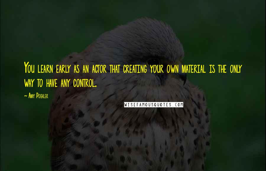 Amy Poehler Quotes: You learn early as an actor that creating your own material is the only way to have any control.