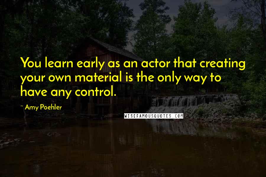 Amy Poehler Quotes: You learn early as an actor that creating your own material is the only way to have any control.