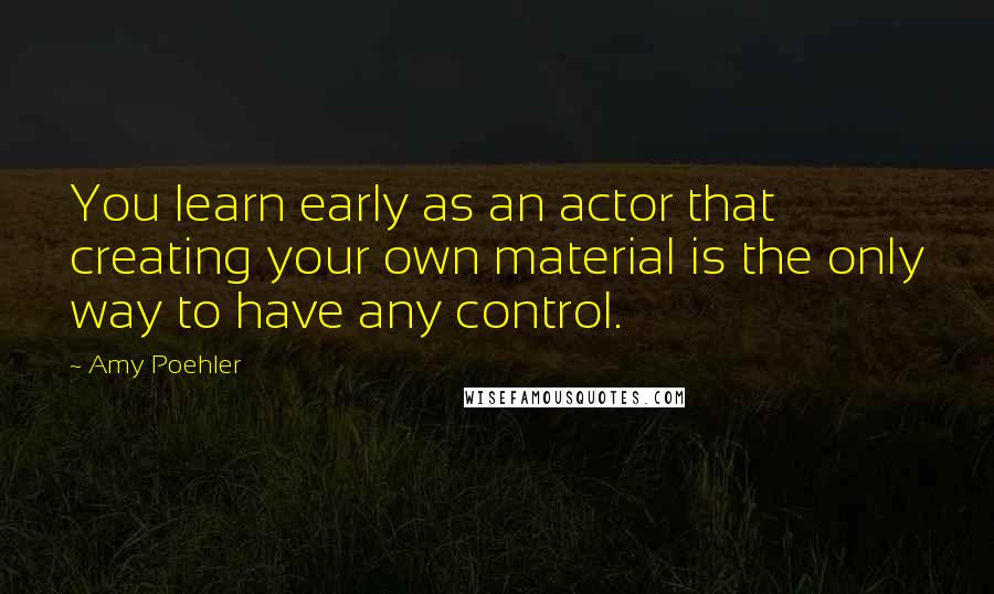 Amy Poehler Quotes: You learn early as an actor that creating your own material is the only way to have any control.