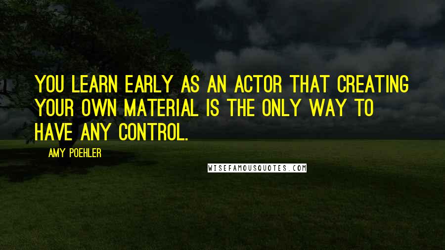 Amy Poehler Quotes: You learn early as an actor that creating your own material is the only way to have any control.