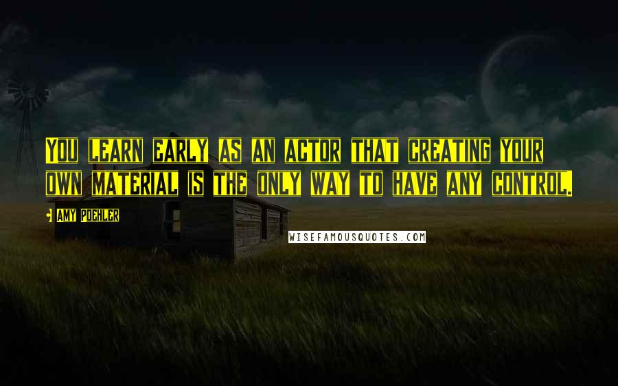 Amy Poehler Quotes: You learn early as an actor that creating your own material is the only way to have any control.