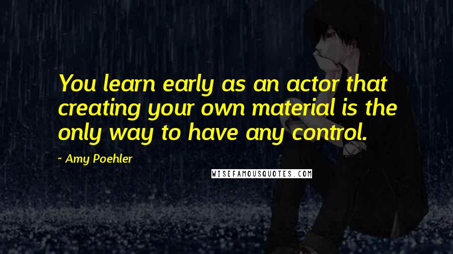 Amy Poehler Quotes: You learn early as an actor that creating your own material is the only way to have any control.