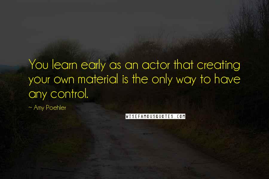 Amy Poehler Quotes: You learn early as an actor that creating your own material is the only way to have any control.