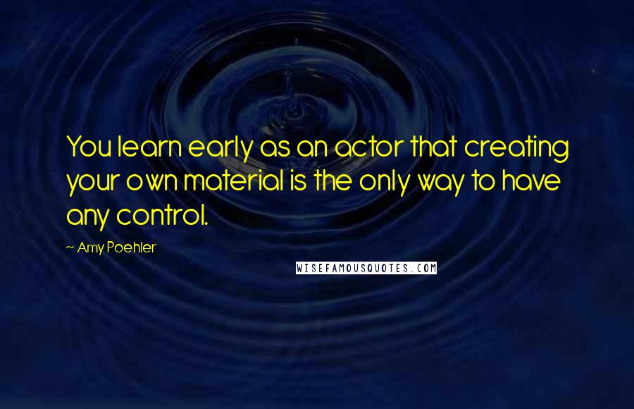 Amy Poehler Quotes: You learn early as an actor that creating your own material is the only way to have any control.