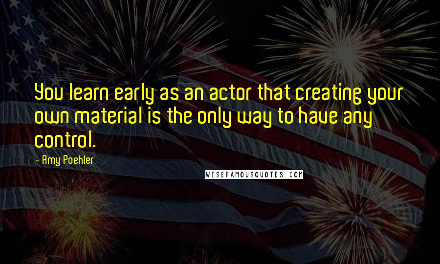 Amy Poehler Quotes: You learn early as an actor that creating your own material is the only way to have any control.