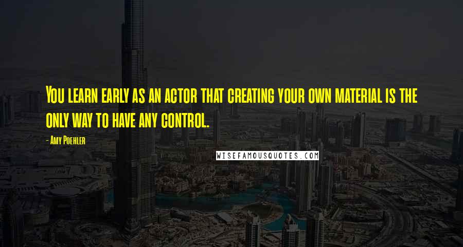 Amy Poehler Quotes: You learn early as an actor that creating your own material is the only way to have any control.