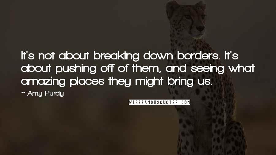 Amy Purdy Quotes: It's not about breaking down borders. It's about pushing off of them, and seeing what amazing places they might bring us.