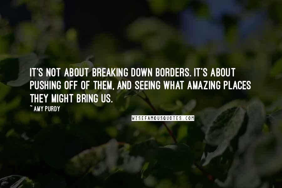 Amy Purdy Quotes: It's not about breaking down borders. It's about pushing off of them, and seeing what amazing places they might bring us.