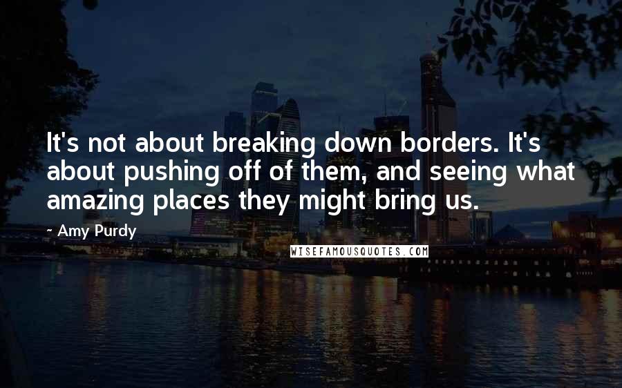 Amy Purdy Quotes: It's not about breaking down borders. It's about pushing off of them, and seeing what amazing places they might bring us.