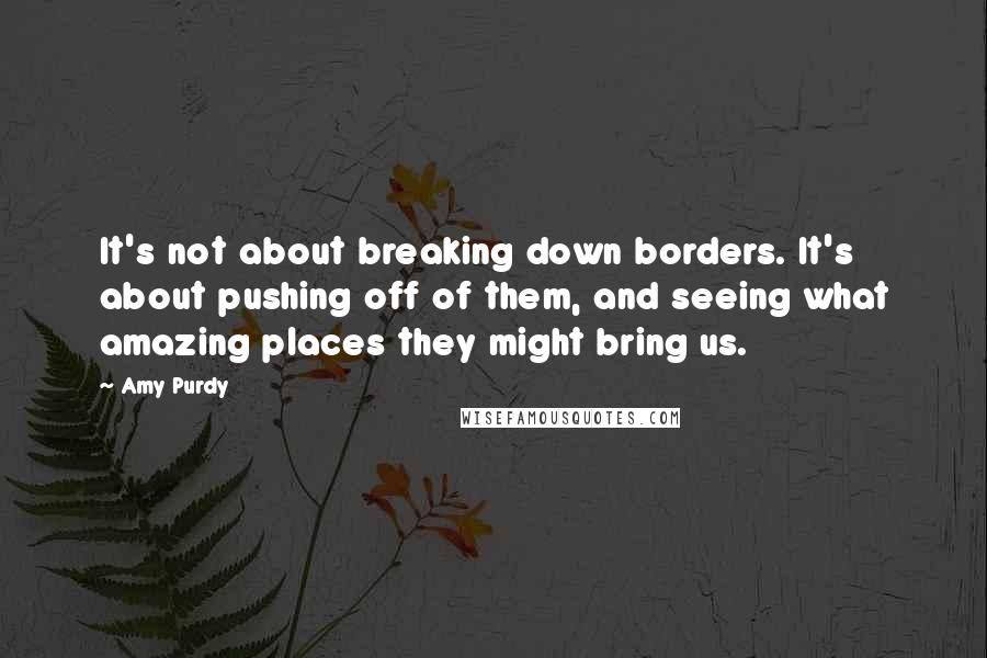 Amy Purdy Quotes: It's not about breaking down borders. It's about pushing off of them, and seeing what amazing places they might bring us.