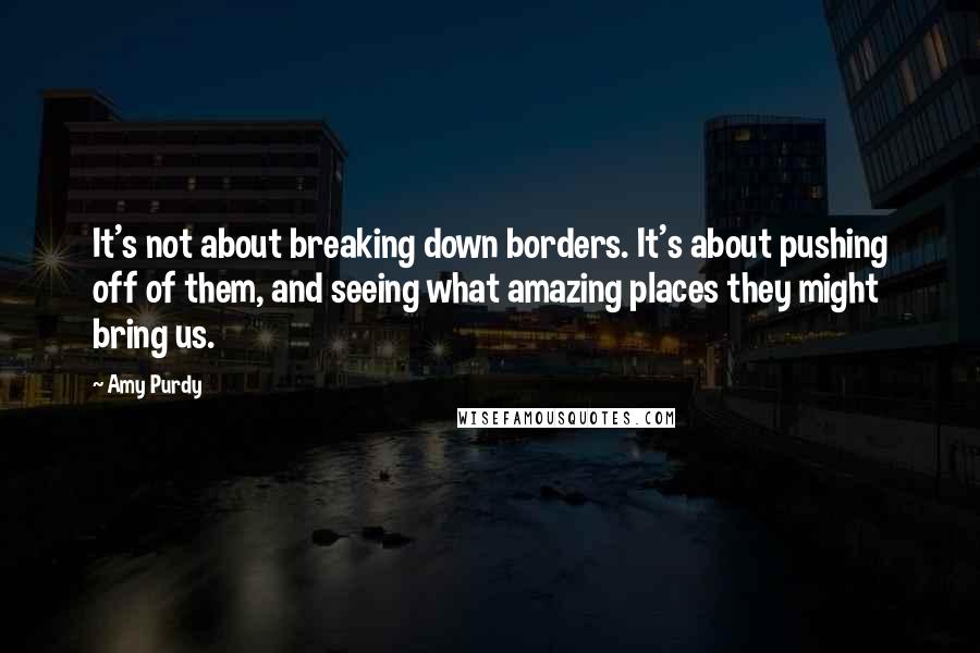 Amy Purdy Quotes: It's not about breaking down borders. It's about pushing off of them, and seeing what amazing places they might bring us.