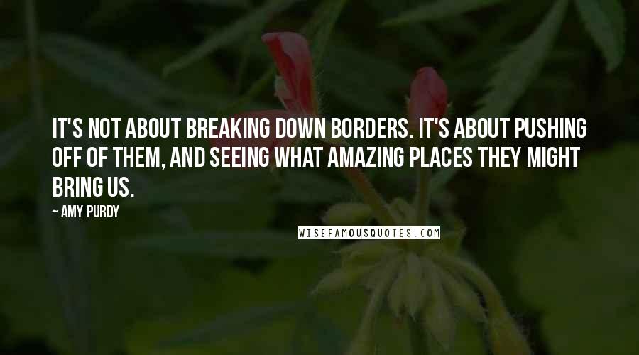 Amy Purdy Quotes: It's not about breaking down borders. It's about pushing off of them, and seeing what amazing places they might bring us.