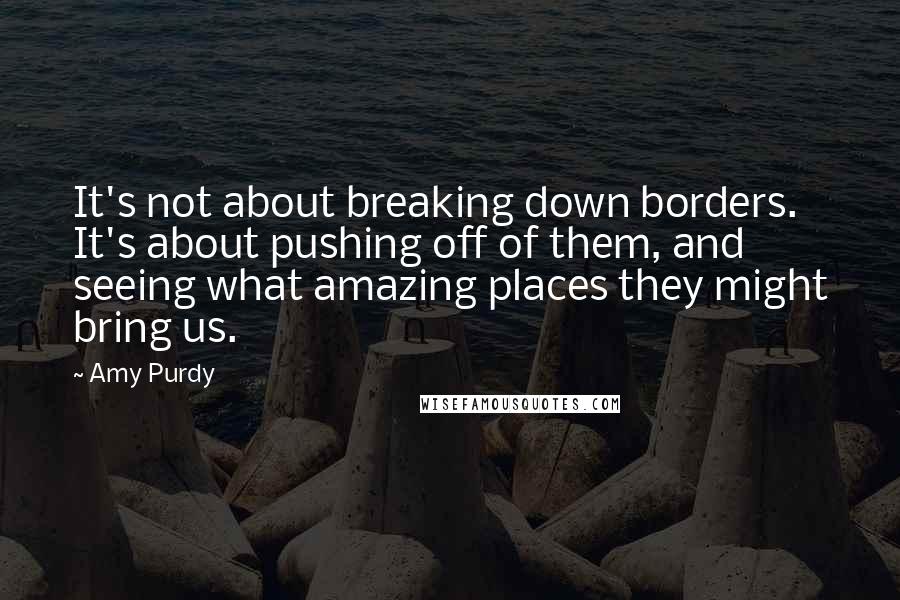 Amy Purdy Quotes: It's not about breaking down borders. It's about pushing off of them, and seeing what amazing places they might bring us.