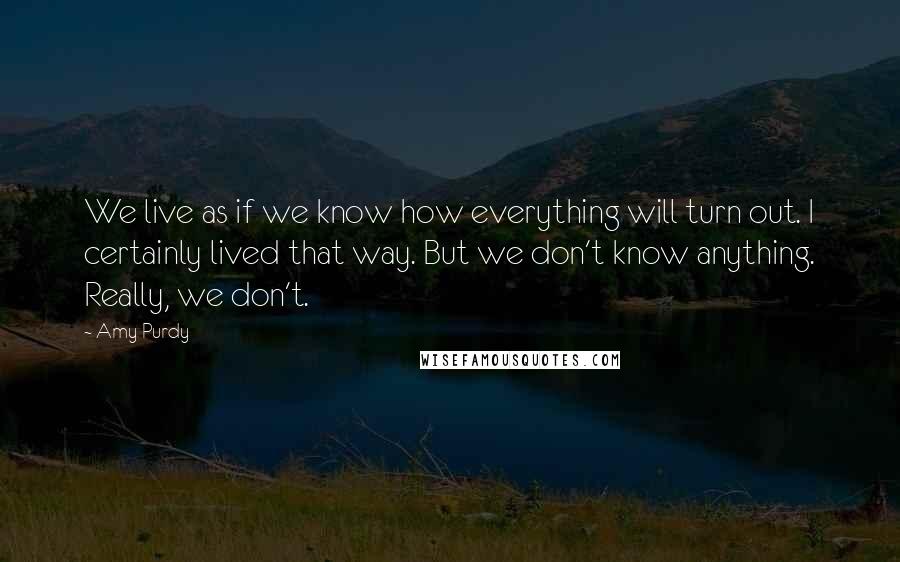 Amy Purdy Quotes: We live as if we know how everything will turn out. I certainly lived that way. But we don't know anything. Really, we don't.