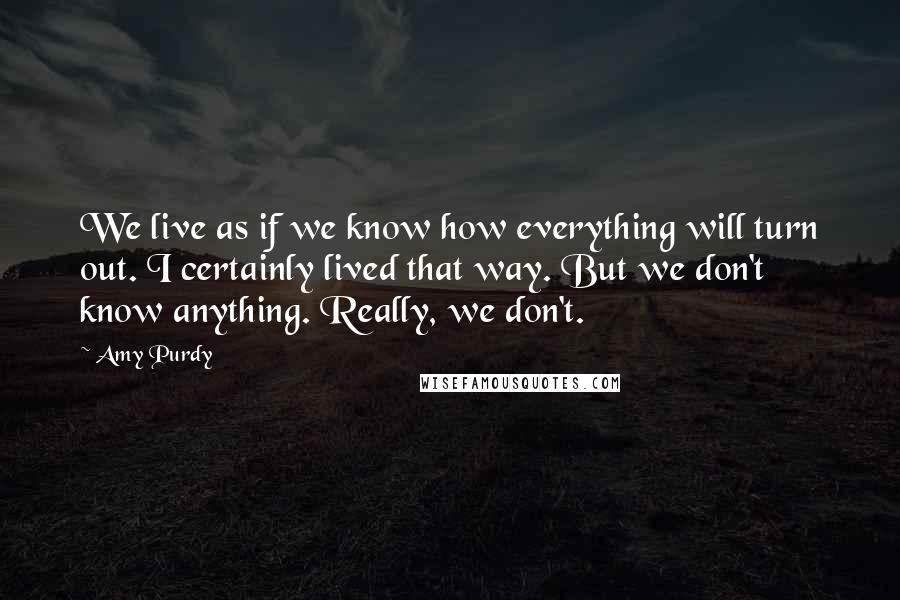 Amy Purdy Quotes: We live as if we know how everything will turn out. I certainly lived that way. But we don't know anything. Really, we don't.