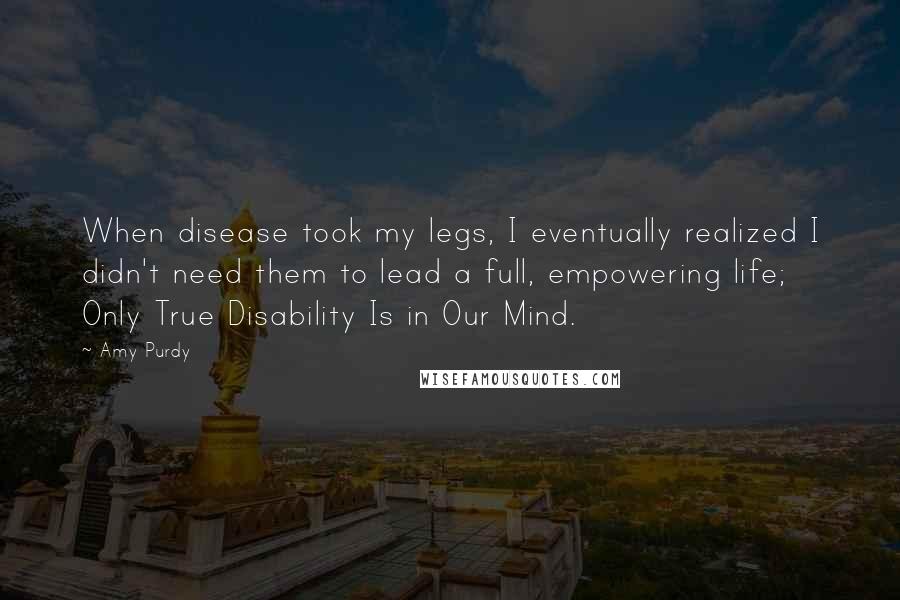 Amy Purdy Quotes: When disease took my legs, I eventually realized I didn't need them to lead a full, empowering life; Only True Disability Is in Our Mind.