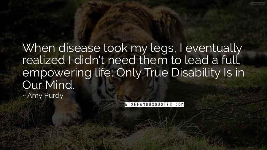 Amy Purdy Quotes: When disease took my legs, I eventually realized I didn't need them to lead a full, empowering life; Only True Disability Is in Our Mind.