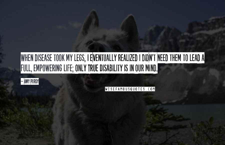 Amy Purdy Quotes: When disease took my legs, I eventually realized I didn't need them to lead a full, empowering life; Only True Disability Is in Our Mind.