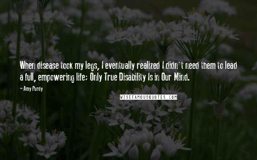Amy Purdy Quotes: When disease took my legs, I eventually realized I didn't need them to lead a full, empowering life; Only True Disability Is in Our Mind.