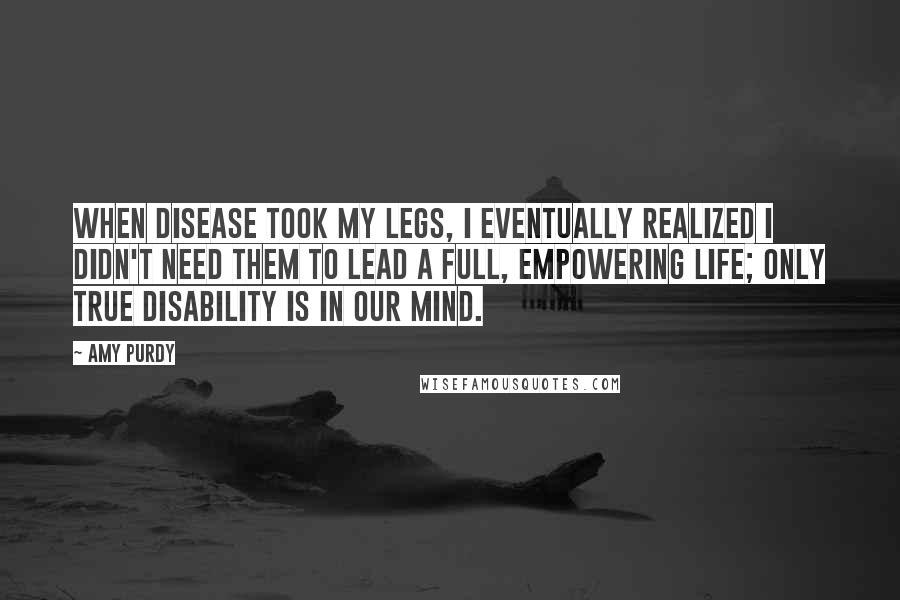 Amy Purdy Quotes: When disease took my legs, I eventually realized I didn't need them to lead a full, empowering life; Only True Disability Is in Our Mind.