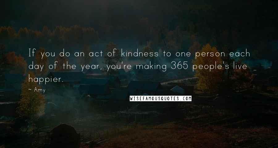 Amy Quotes: If you do an act of kindness to one person each day of the year, you're making 365 people's live happier.