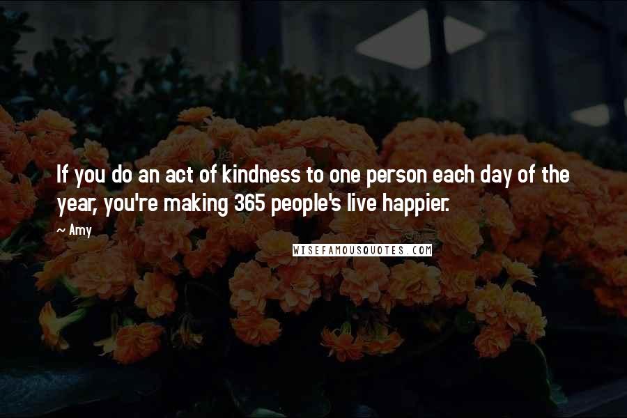 Amy Quotes: If you do an act of kindness to one person each day of the year, you're making 365 people's live happier.