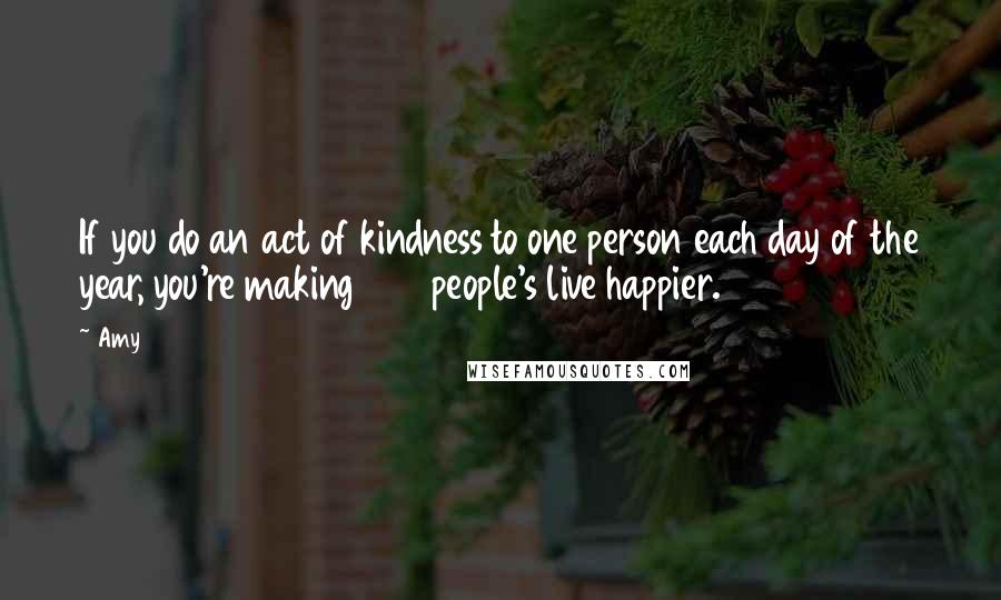 Amy Quotes: If you do an act of kindness to one person each day of the year, you're making 365 people's live happier.