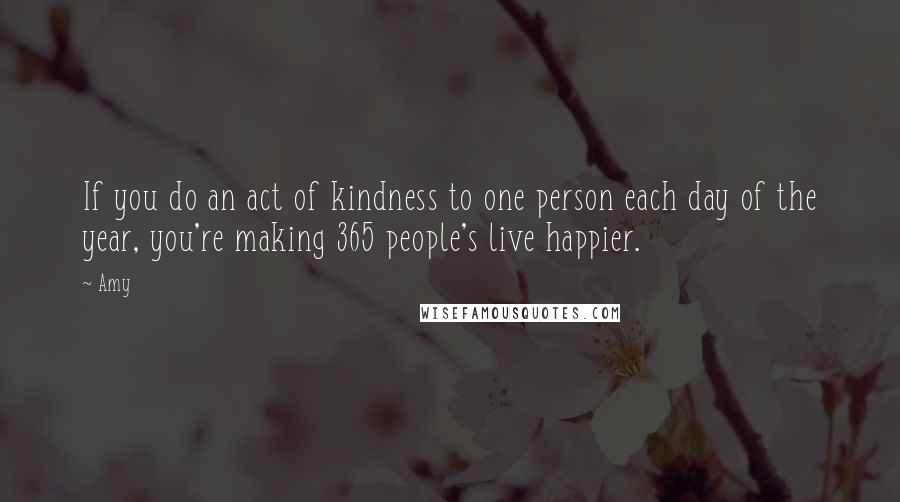 Amy Quotes: If you do an act of kindness to one person each day of the year, you're making 365 people's live happier.