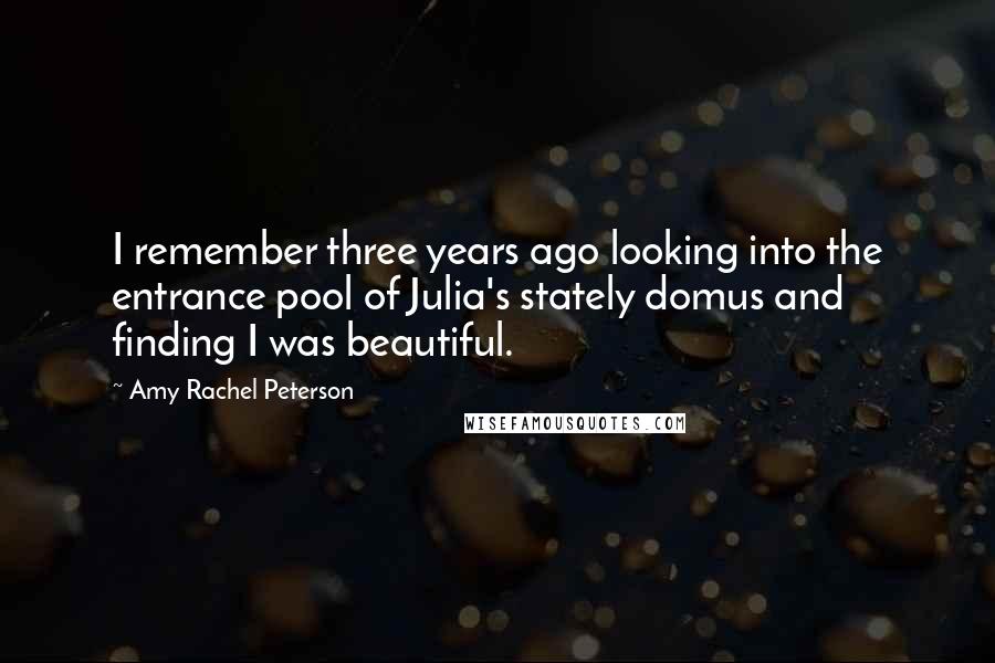 Amy Rachel Peterson Quotes: I remember three years ago looking into the entrance pool of Julia's stately domus and finding I was beautiful.