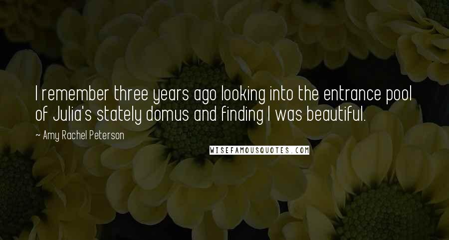 Amy Rachel Peterson Quotes: I remember three years ago looking into the entrance pool of Julia's stately domus and finding I was beautiful.