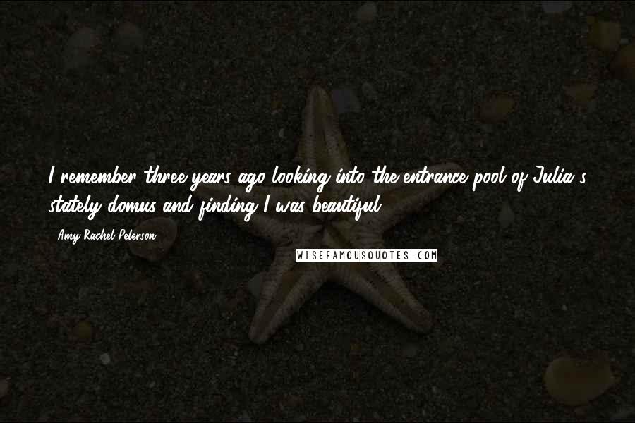 Amy Rachel Peterson Quotes: I remember three years ago looking into the entrance pool of Julia's stately domus and finding I was beautiful.
