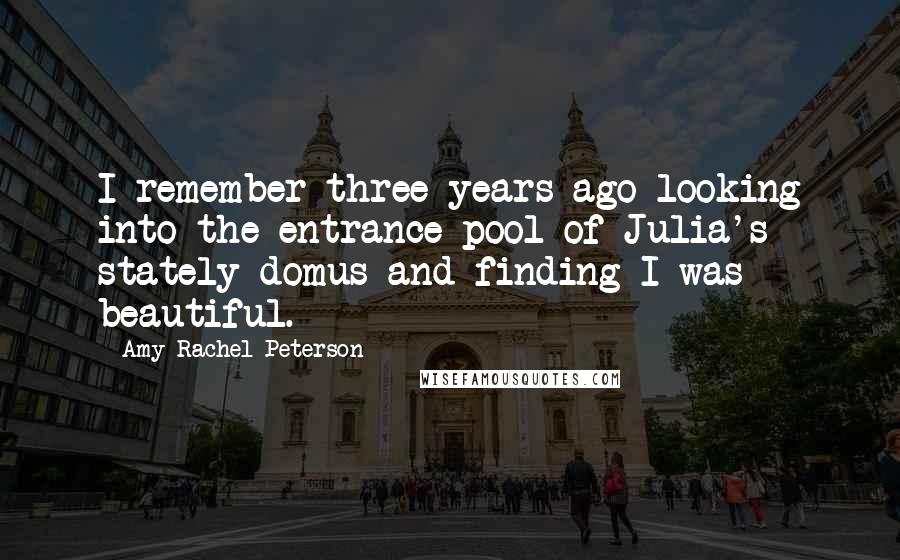 Amy Rachel Peterson Quotes: I remember three years ago looking into the entrance pool of Julia's stately domus and finding I was beautiful.