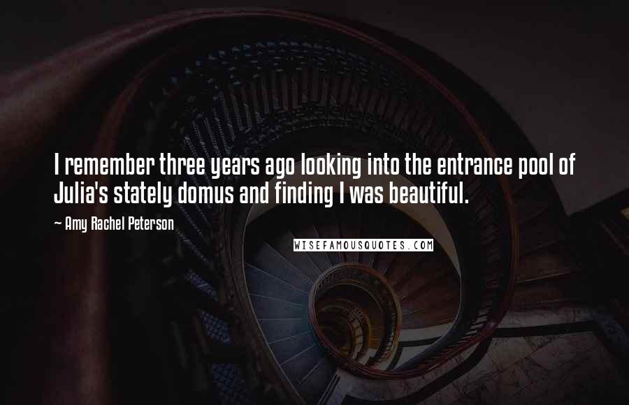 Amy Rachel Peterson Quotes: I remember three years ago looking into the entrance pool of Julia's stately domus and finding I was beautiful.