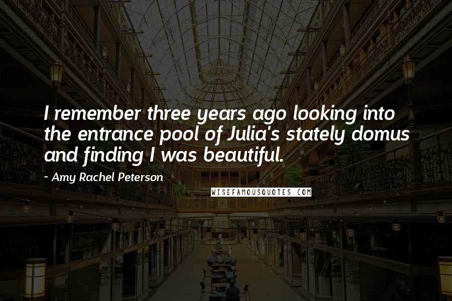 Amy Rachel Peterson Quotes: I remember three years ago looking into the entrance pool of Julia's stately domus and finding I was beautiful.