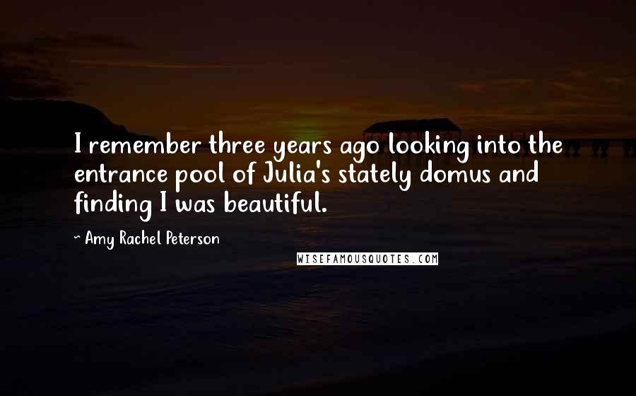 Amy Rachel Peterson Quotes: I remember three years ago looking into the entrance pool of Julia's stately domus and finding I was beautiful.