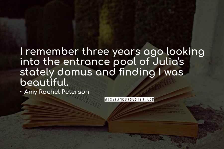 Amy Rachel Peterson Quotes: I remember three years ago looking into the entrance pool of Julia's stately domus and finding I was beautiful.