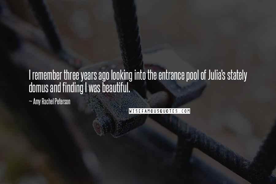 Amy Rachel Peterson Quotes: I remember three years ago looking into the entrance pool of Julia's stately domus and finding I was beautiful.