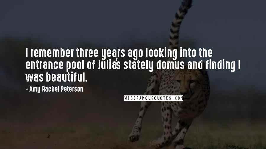 Amy Rachel Peterson Quotes: I remember three years ago looking into the entrance pool of Julia's stately domus and finding I was beautiful.