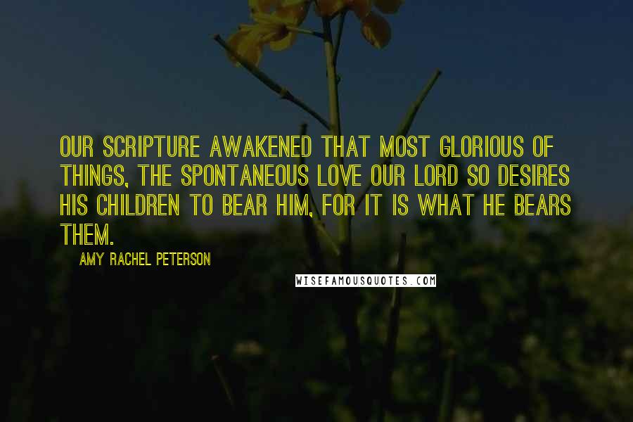 Amy Rachel Peterson Quotes: Our Scripture awakened that most glorious of things, the spontaneous love our Lord so desires His children to bear Him, for it is what He bears them.