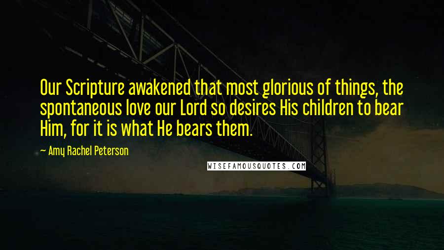 Amy Rachel Peterson Quotes: Our Scripture awakened that most glorious of things, the spontaneous love our Lord so desires His children to bear Him, for it is what He bears them.