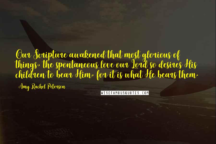 Amy Rachel Peterson Quotes: Our Scripture awakened that most glorious of things, the spontaneous love our Lord so desires His children to bear Him, for it is what He bears them.