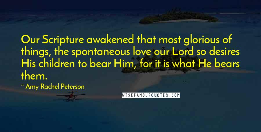 Amy Rachel Peterson Quotes: Our Scripture awakened that most glorious of things, the spontaneous love our Lord so desires His children to bear Him, for it is what He bears them.