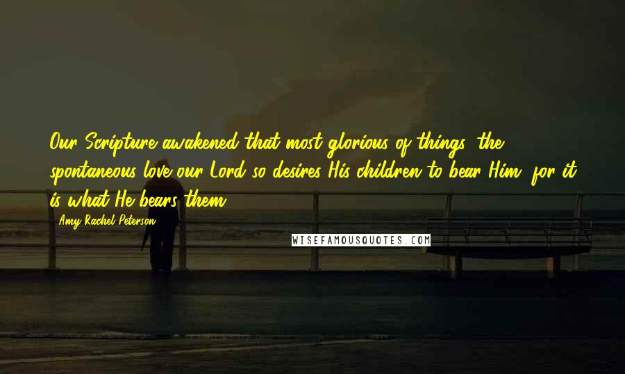 Amy Rachel Peterson Quotes: Our Scripture awakened that most glorious of things, the spontaneous love our Lord so desires His children to bear Him, for it is what He bears them.