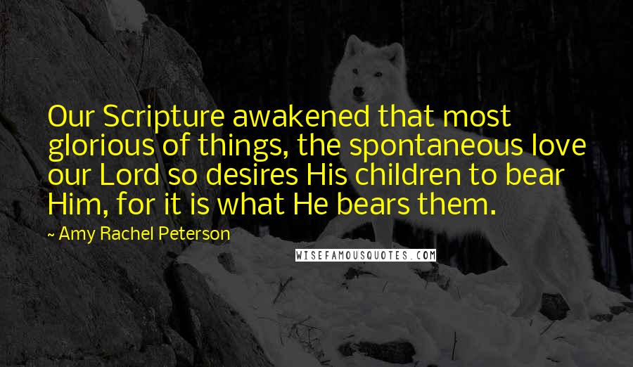 Amy Rachel Peterson Quotes: Our Scripture awakened that most glorious of things, the spontaneous love our Lord so desires His children to bear Him, for it is what He bears them.