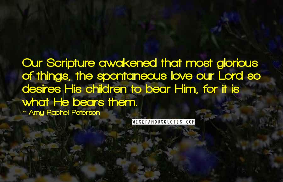 Amy Rachel Peterson Quotes: Our Scripture awakened that most glorious of things, the spontaneous love our Lord so desires His children to bear Him, for it is what He bears them.