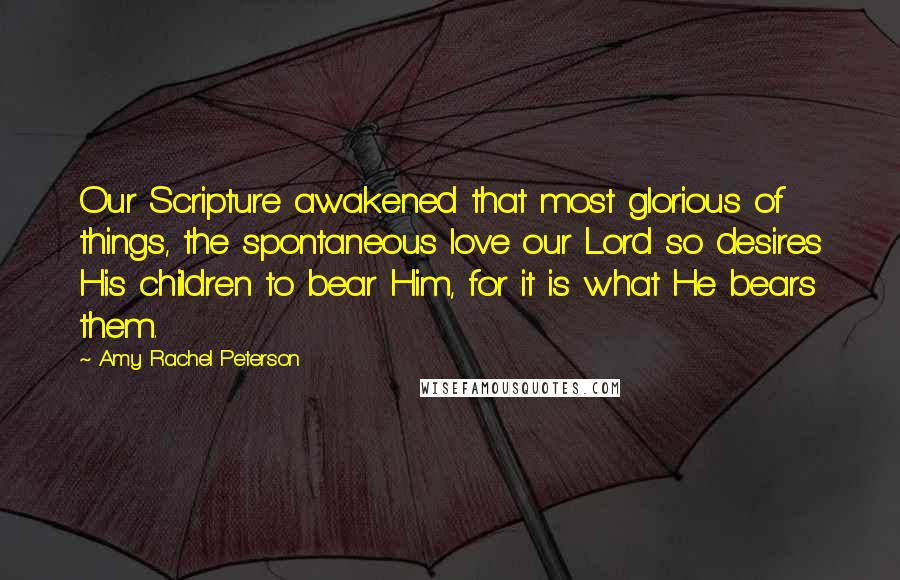 Amy Rachel Peterson Quotes: Our Scripture awakened that most glorious of things, the spontaneous love our Lord so desires His children to bear Him, for it is what He bears them.