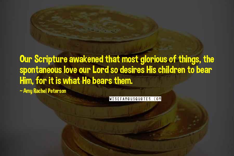 Amy Rachel Peterson Quotes: Our Scripture awakened that most glorious of things, the spontaneous love our Lord so desires His children to bear Him, for it is what He bears them.